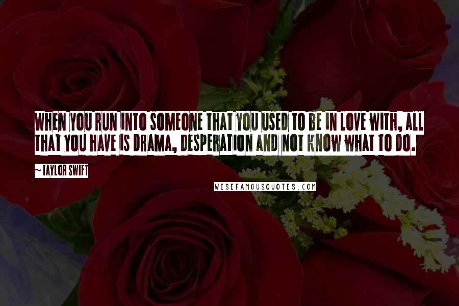 Taylor Swift Quotes: When you run into someone that you used to be in love with, all that you have is drama, desperation and not know what to do.