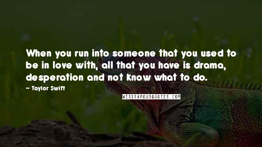 Taylor Swift Quotes: When you run into someone that you used to be in love with, all that you have is drama, desperation and not know what to do.