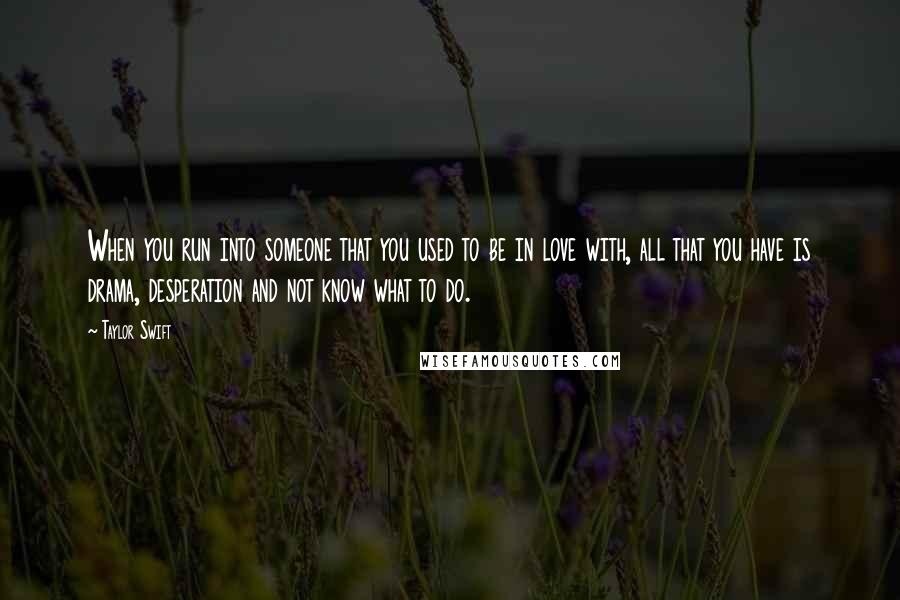Taylor Swift Quotes: When you run into someone that you used to be in love with, all that you have is drama, desperation and not know what to do.