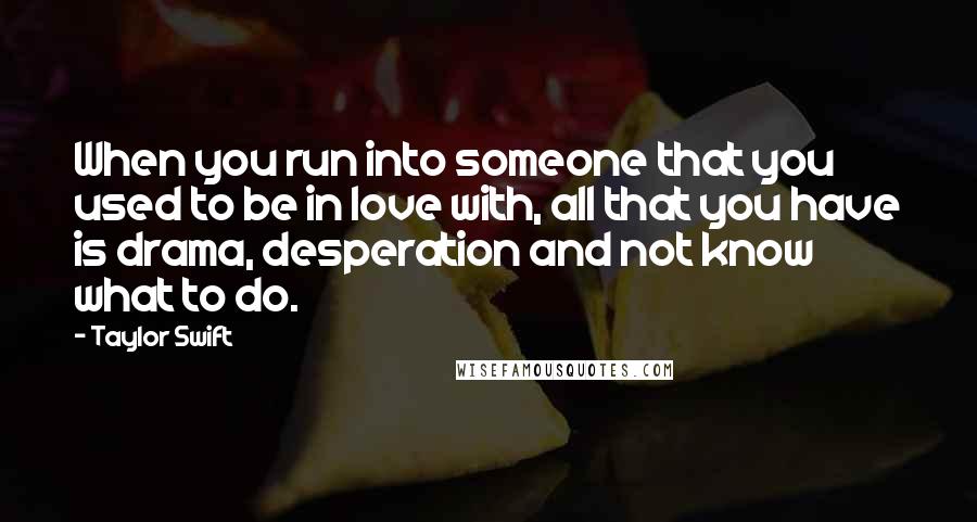 Taylor Swift Quotes: When you run into someone that you used to be in love with, all that you have is drama, desperation and not know what to do.