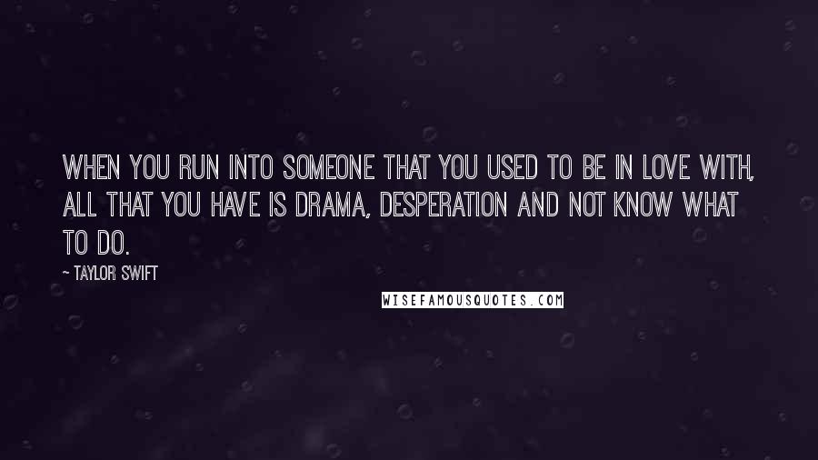 Taylor Swift Quotes: When you run into someone that you used to be in love with, all that you have is drama, desperation and not know what to do.