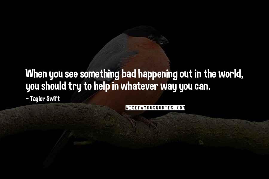 Taylor Swift Quotes: When you see something bad happening out in the world, you should try to help in whatever way you can.