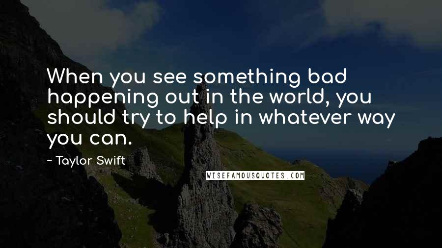 Taylor Swift Quotes: When you see something bad happening out in the world, you should try to help in whatever way you can.