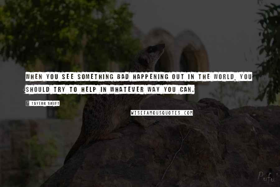 Taylor Swift Quotes: When you see something bad happening out in the world, you should try to help in whatever way you can.