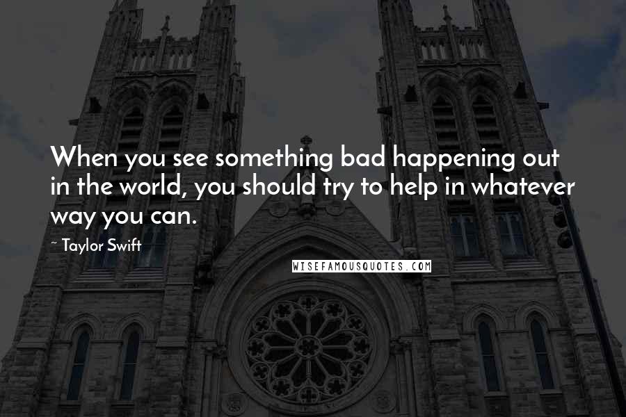 Taylor Swift Quotes: When you see something bad happening out in the world, you should try to help in whatever way you can.
