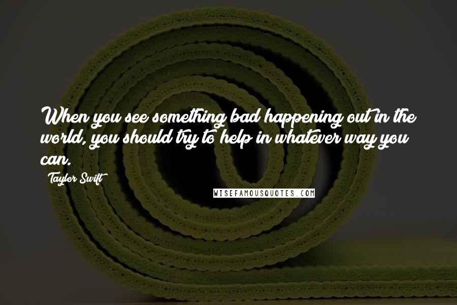 Taylor Swift Quotes: When you see something bad happening out in the world, you should try to help in whatever way you can.