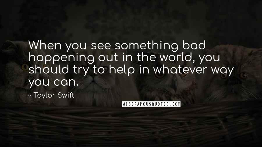 Taylor Swift Quotes: When you see something bad happening out in the world, you should try to help in whatever way you can.