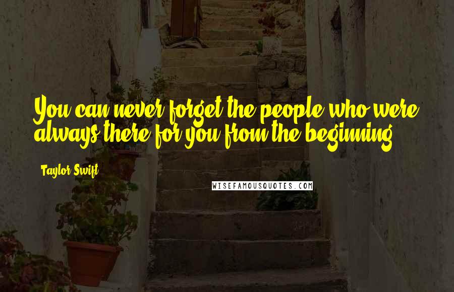 Taylor Swift Quotes: You can never forget the people who were always there for you from the beginning.