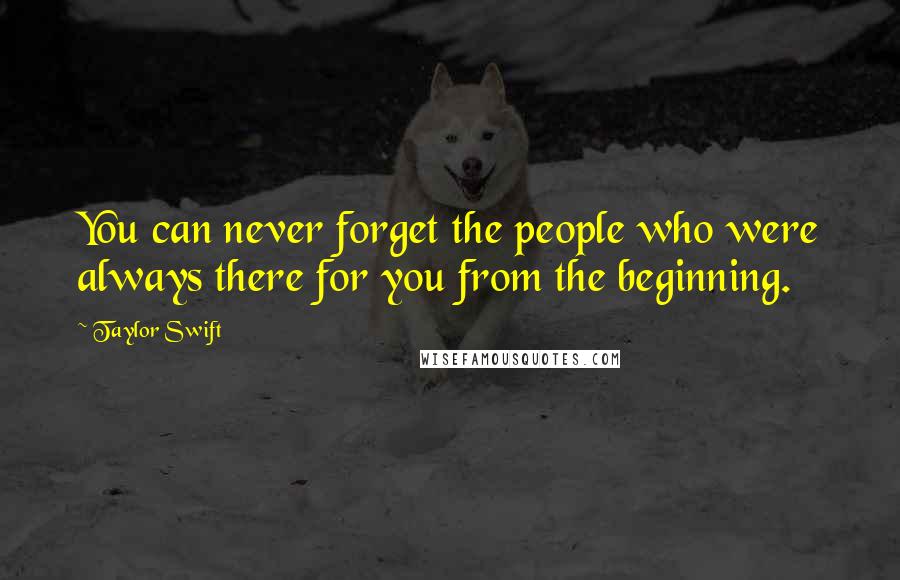 Taylor Swift Quotes: You can never forget the people who were always there for you from the beginning.