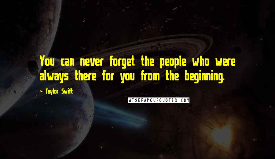 Taylor Swift Quotes: You can never forget the people who were always there for you from the beginning.