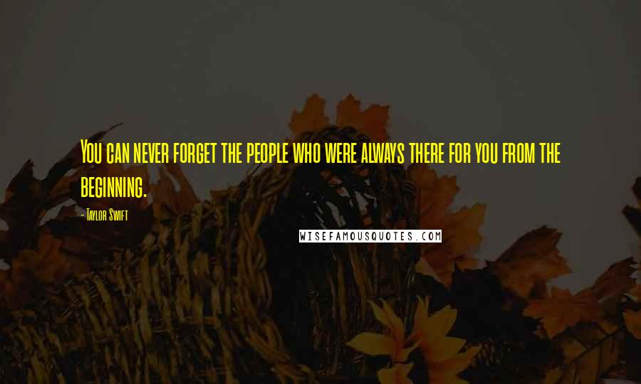 Taylor Swift Quotes: You can never forget the people who were always there for you from the beginning.