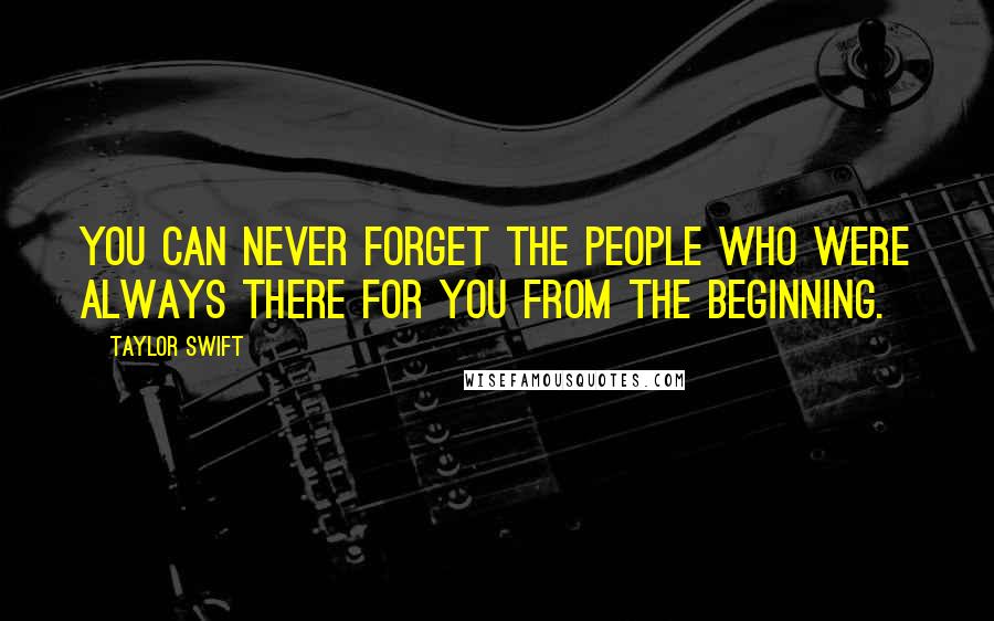 Taylor Swift Quotes: You can never forget the people who were always there for you from the beginning.