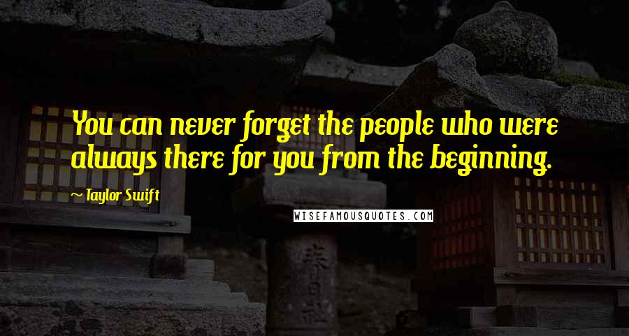 Taylor Swift Quotes: You can never forget the people who were always there for you from the beginning.
