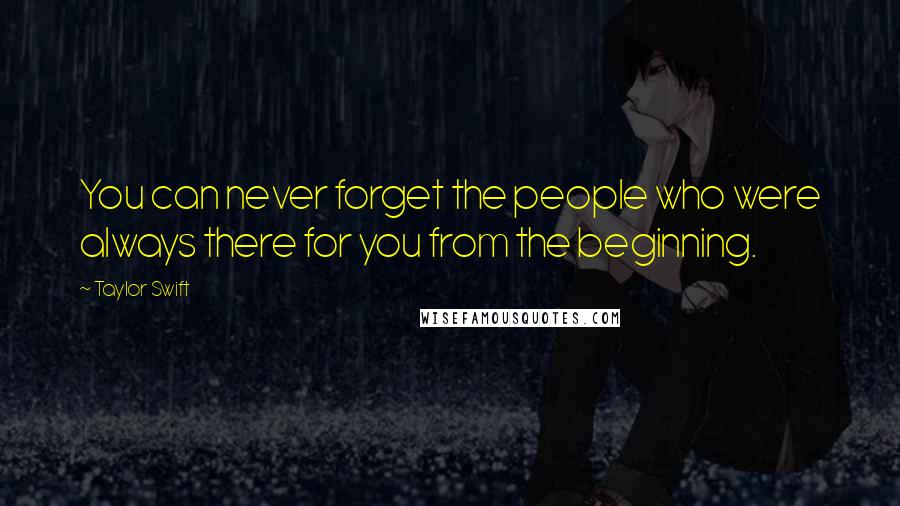 Taylor Swift Quotes: You can never forget the people who were always there for you from the beginning.