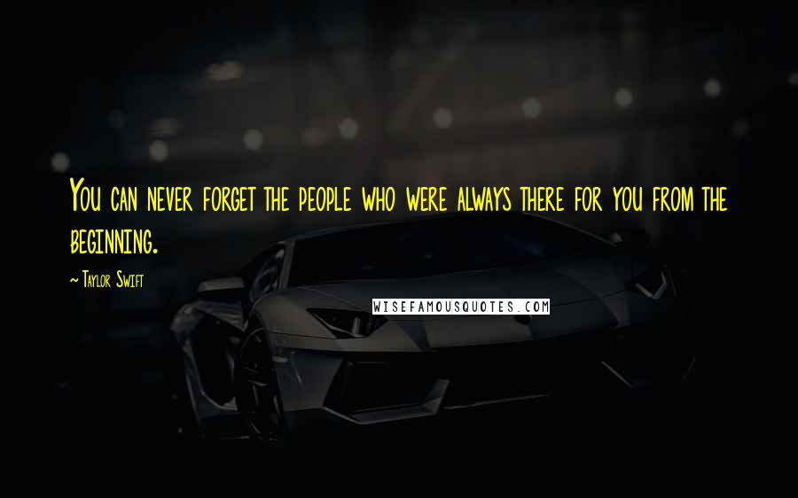 Taylor Swift Quotes: You can never forget the people who were always there for you from the beginning.