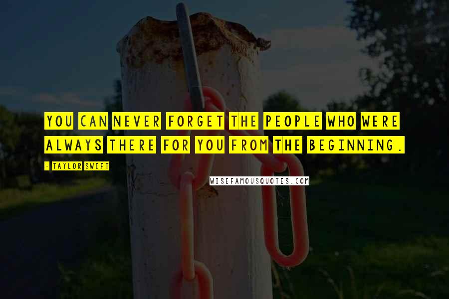 Taylor Swift Quotes: You can never forget the people who were always there for you from the beginning.