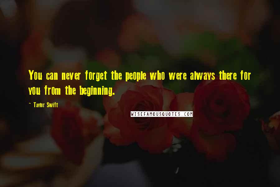 Taylor Swift Quotes: You can never forget the people who were always there for you from the beginning.