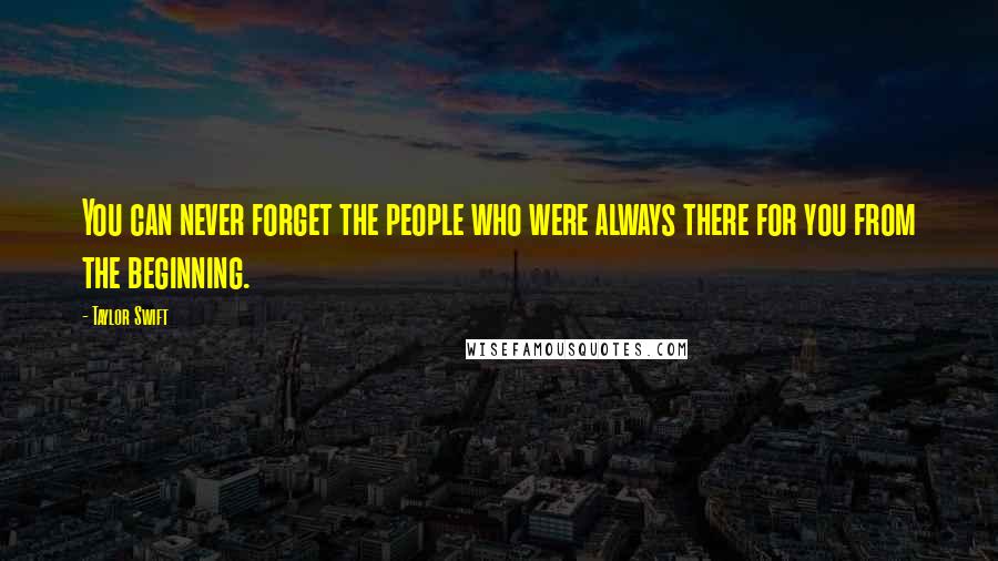 Taylor Swift Quotes: You can never forget the people who were always there for you from the beginning.