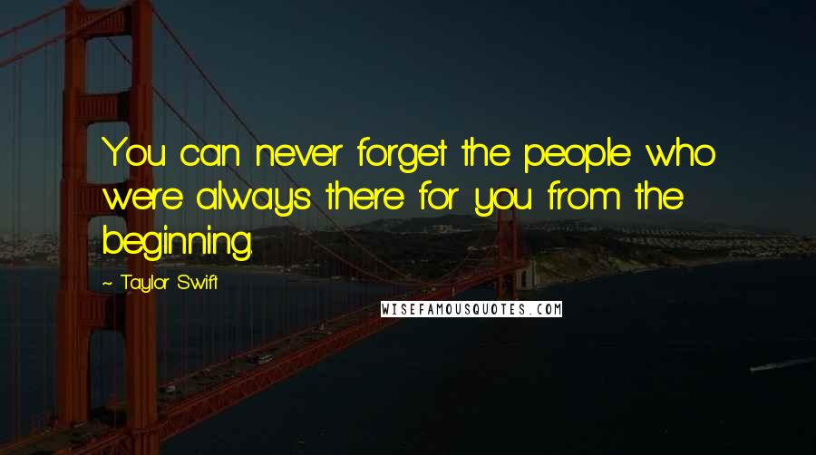 Taylor Swift Quotes: You can never forget the people who were always there for you from the beginning.