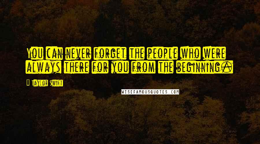 Taylor Swift Quotes: You can never forget the people who were always there for you from the beginning.