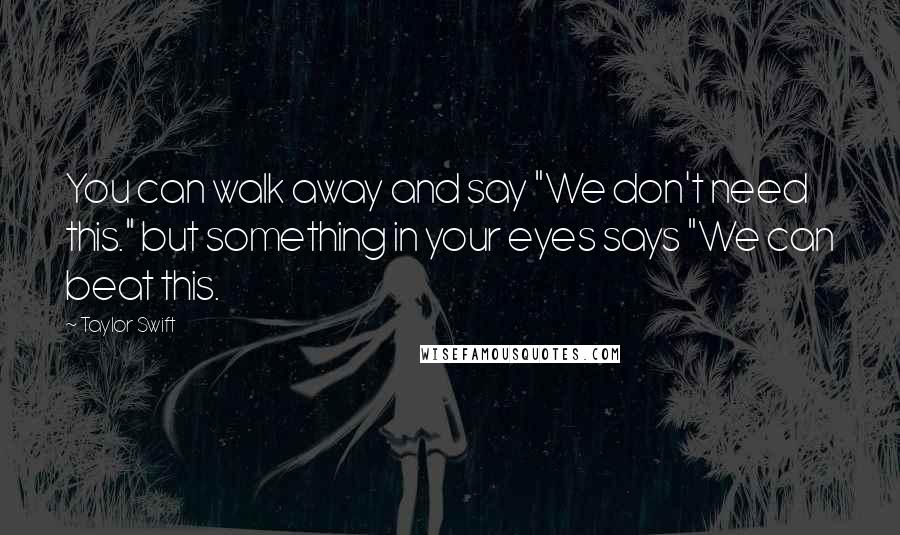 Taylor Swift Quotes: You can walk away and say "We don't need this." but something in your eyes says "We can beat this.