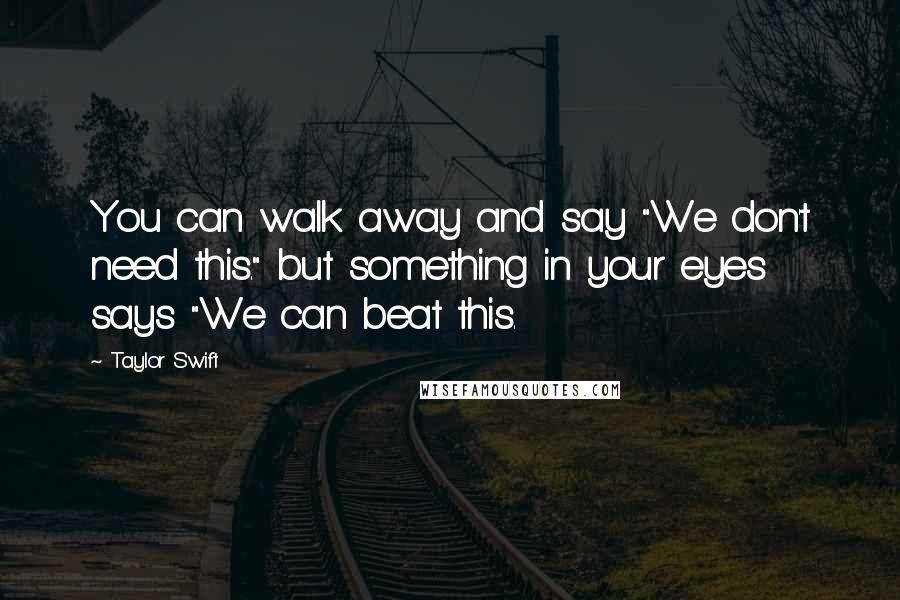 Taylor Swift Quotes: You can walk away and say "We don't need this." but something in your eyes says "We can beat this.