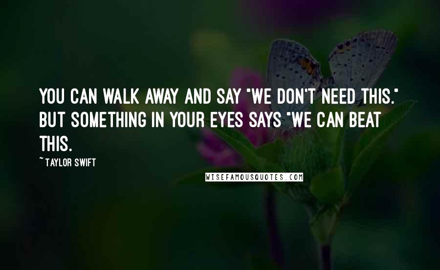 Taylor Swift Quotes: You can walk away and say "We don't need this." but something in your eyes says "We can beat this.