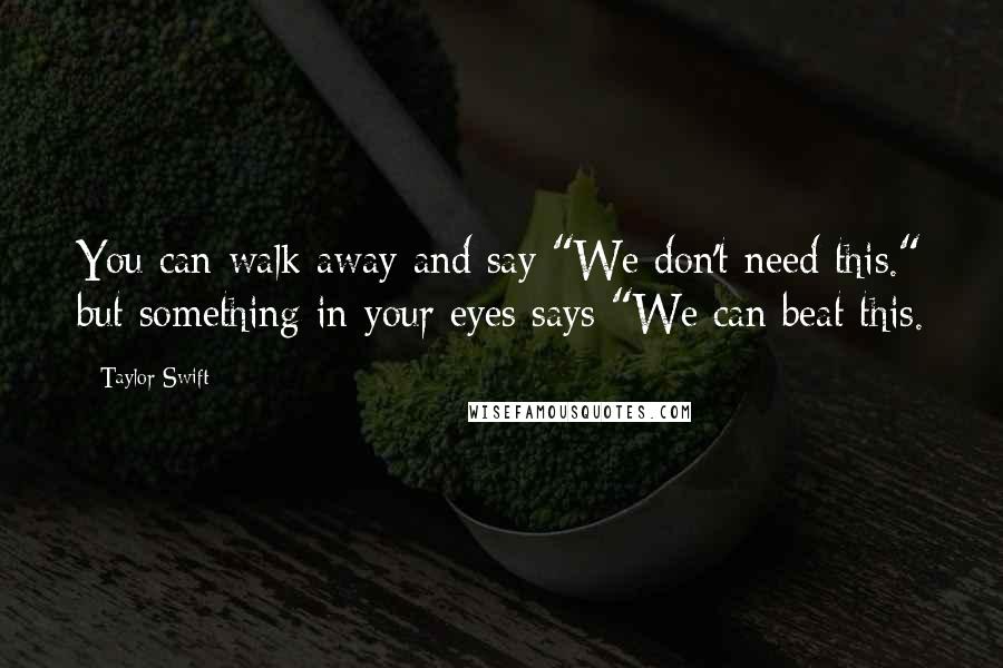 Taylor Swift Quotes: You can walk away and say "We don't need this." but something in your eyes says "We can beat this.