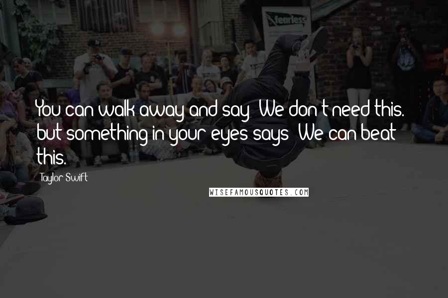 Taylor Swift Quotes: You can walk away and say "We don't need this." but something in your eyes says "We can beat this.