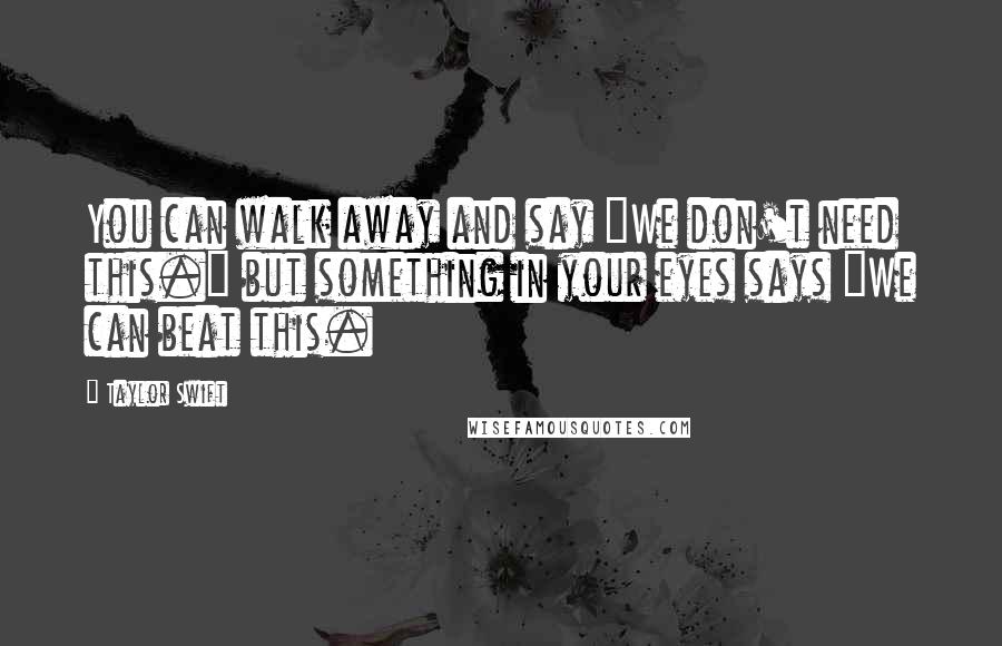 Taylor Swift Quotes: You can walk away and say "We don't need this." but something in your eyes says "We can beat this.