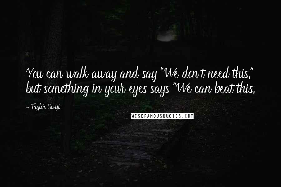 Taylor Swift Quotes: You can walk away and say "We don't need this." but something in your eyes says "We can beat this.