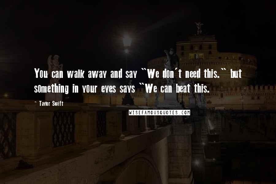 Taylor Swift Quotes: You can walk away and say "We don't need this." but something in your eyes says "We can beat this.