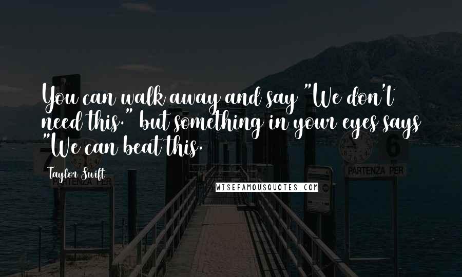 Taylor Swift Quotes: You can walk away and say "We don't need this." but something in your eyes says "We can beat this.