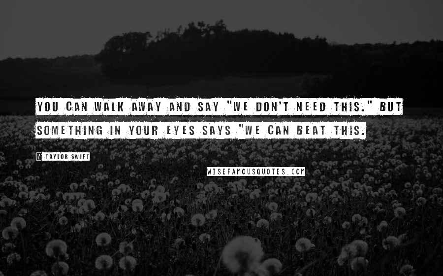 Taylor Swift Quotes: You can walk away and say "We don't need this." but something in your eyes says "We can beat this.