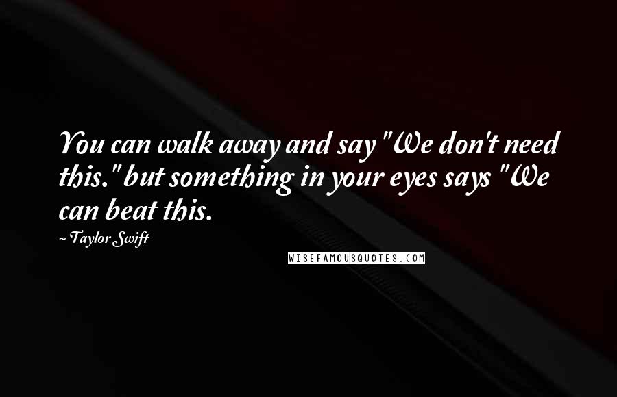 Taylor Swift Quotes: You can walk away and say "We don't need this." but something in your eyes says "We can beat this.