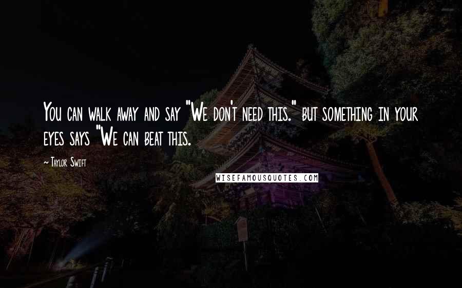 Taylor Swift Quotes: You can walk away and say "We don't need this." but something in your eyes says "We can beat this.