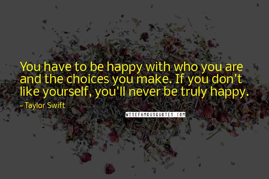 Taylor Swift Quotes: You have to be happy with who you are and the choices you make. If you don't like yourself, you'll never be truly happy.