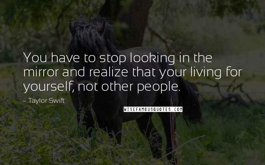 Taylor Swift Quotes: You have to stop looking in the mirror and realize that your living for yourself, not other people.