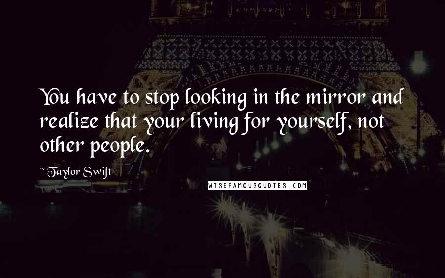 Taylor Swift Quotes: You have to stop looking in the mirror and realize that your living for yourself, not other people.