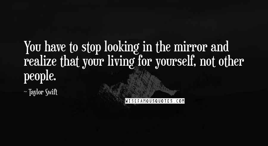 Taylor Swift Quotes: You have to stop looking in the mirror and realize that your living for yourself, not other people.