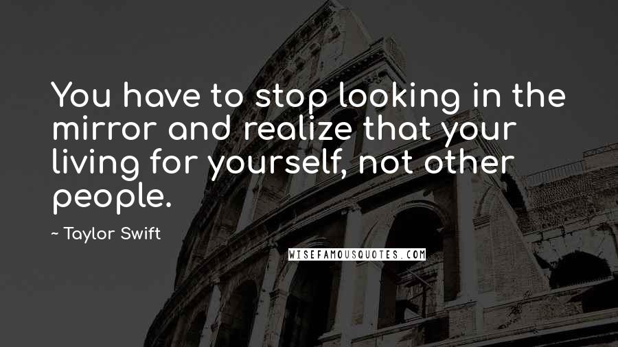 Taylor Swift Quotes: You have to stop looking in the mirror and realize that your living for yourself, not other people.