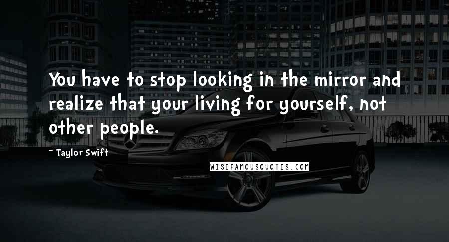 Taylor Swift Quotes: You have to stop looking in the mirror and realize that your living for yourself, not other people.