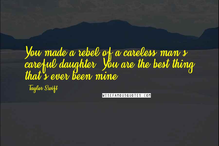 Taylor Swift Quotes: You made a rebel of a careless man's careful daughter. You are the best thing that's ever been mine.