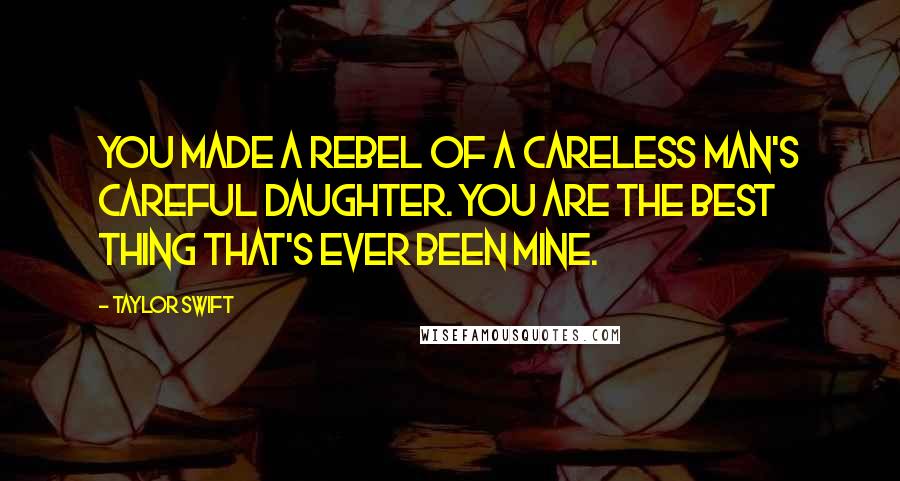 Taylor Swift Quotes: You made a rebel of a careless man's careful daughter. You are the best thing that's ever been mine.