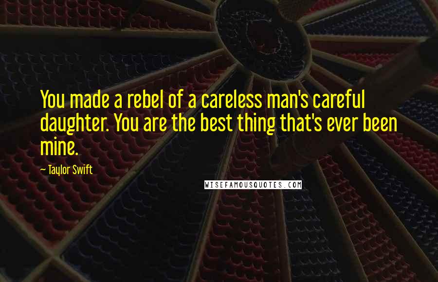 Taylor Swift Quotes: You made a rebel of a careless man's careful daughter. You are the best thing that's ever been mine.