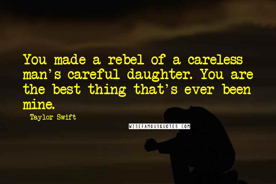 Taylor Swift Quotes: You made a rebel of a careless man's careful daughter. You are the best thing that's ever been mine.