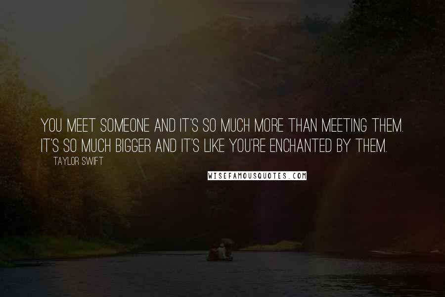 Taylor Swift Quotes: You meet someone and it's so much more than meeting them. It's so much bigger and it's like you're enchanted by them.