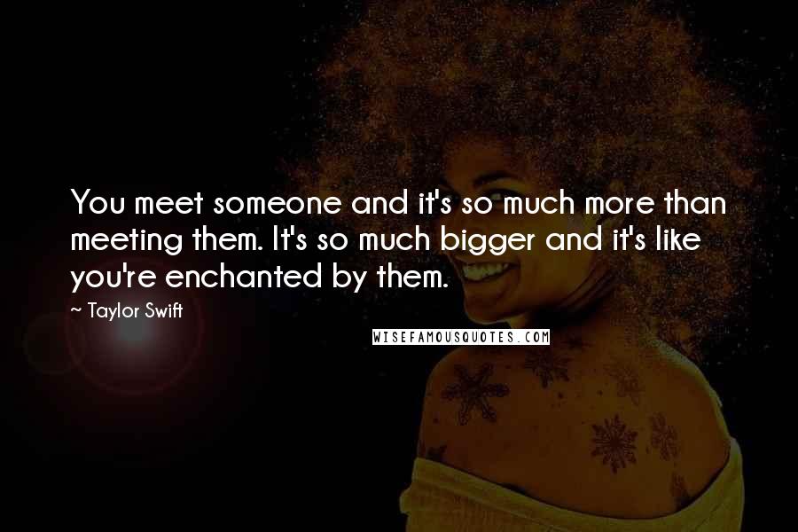 Taylor Swift Quotes: You meet someone and it's so much more than meeting them. It's so much bigger and it's like you're enchanted by them.