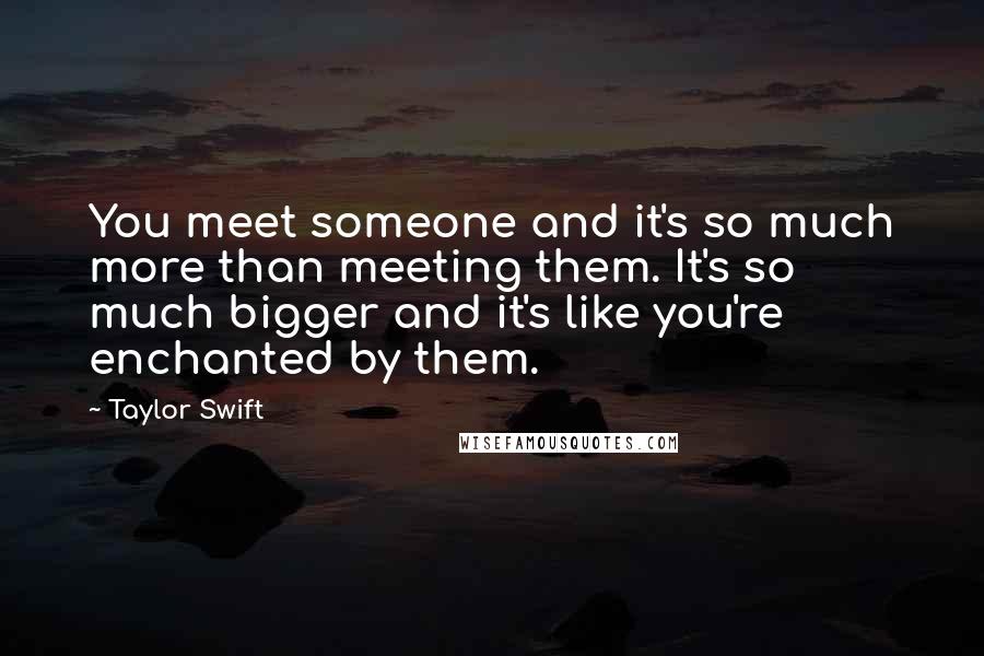 Taylor Swift Quotes: You meet someone and it's so much more than meeting them. It's so much bigger and it's like you're enchanted by them.