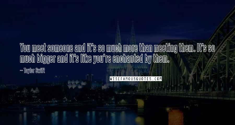 Taylor Swift Quotes: You meet someone and it's so much more than meeting them. It's so much bigger and it's like you're enchanted by them.